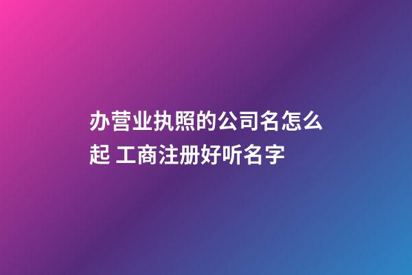 办营业执照的公司名怎么起 工商注册好听名字-第1张-公司起名-玄机派